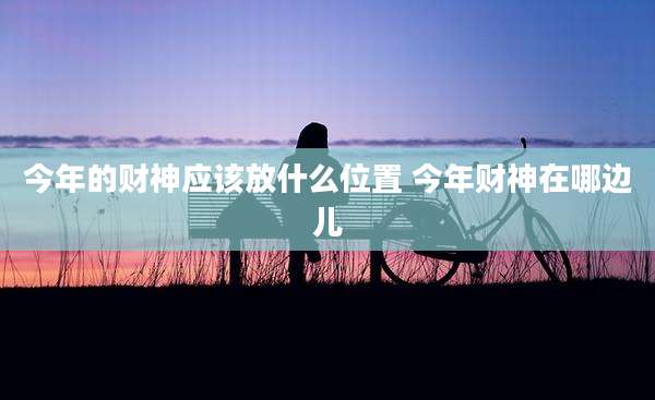 今年的财神应该放什么位置 今年财神在哪边儿