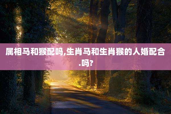 属相马和猴配吗,生肖马和生肖猴的人婚配合.吗?