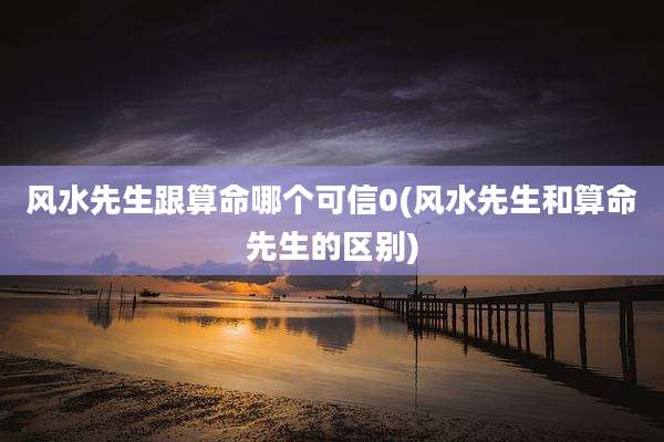 风水先生跟算命哪个可信0(风水先生和算命先生的区别)