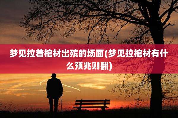 梦见拉着棺材出殡的场面(梦见拉棺材有什么预兆则翻)