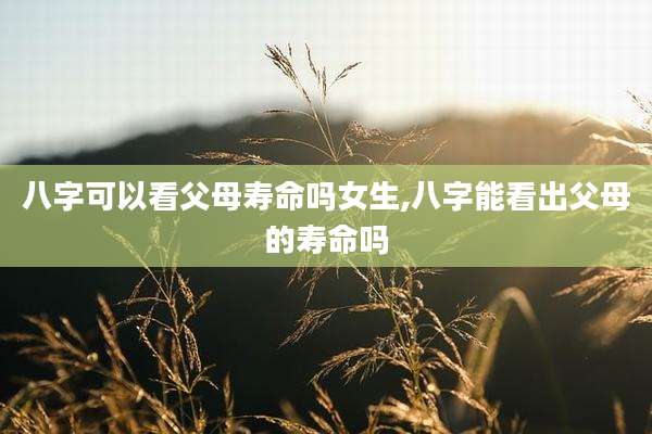 八字可以看父母寿命吗女生,八字能看出父母的寿命吗