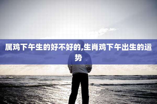 属鸡下午生的好不好的,生肖鸡下午出生的运势