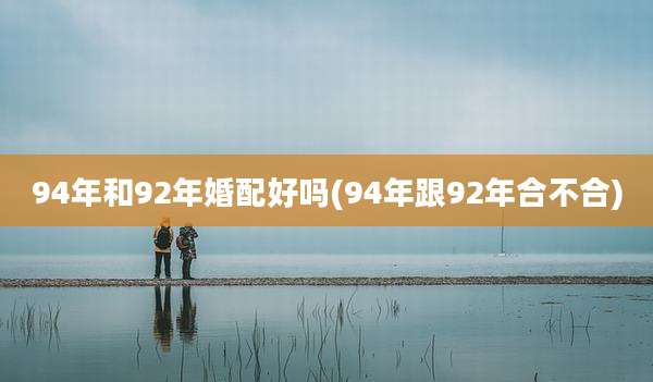 94年和92年婚配好吗(94年跟92年合不合)