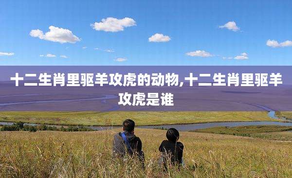 十二生肖里驱羊攻虎的动物,十二生肖里驱羊攻虎是谁