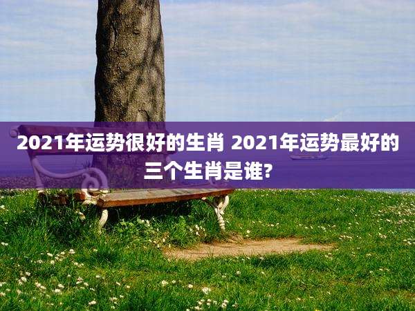 2021年运势很好的生肖 2021年运势最好的三个生肖是谁?