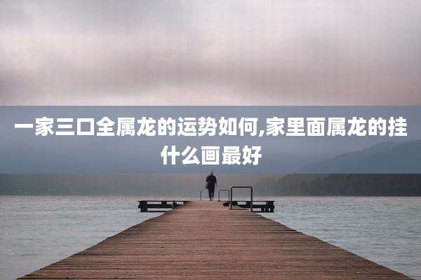 一家三口全属龙的运势如何,家里面属龙的挂什么画最好