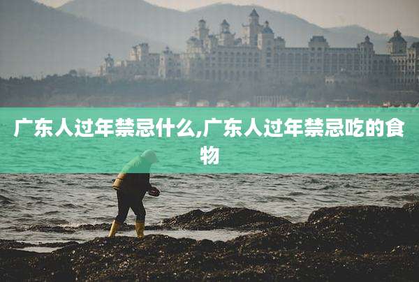 广东人过年禁忌什么,广东人过年禁忌吃的食物