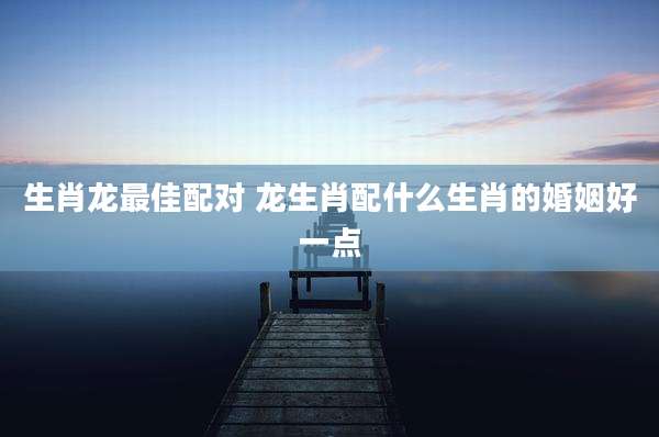 生肖龙最佳配对 龙生肖配什么生肖的婚姻好一点