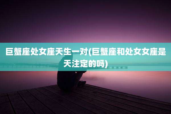 巨蟹座处女座天生一对(巨蟹座和处女女座是天注定的吗)