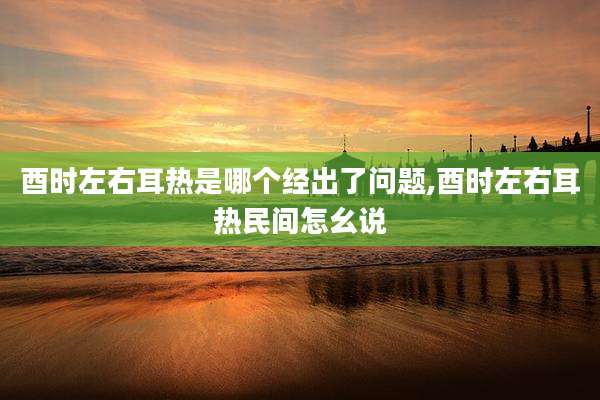 酉时左右耳热是哪个经出了问题,酉时左右耳热民间怎幺说