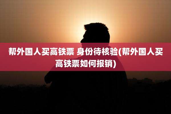 帮外国人买高铁票 身份待核验(帮外国人买高铁票如何报销)