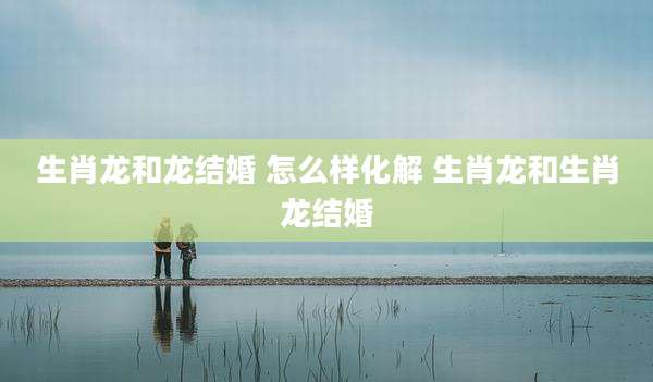 生肖龙和龙结婚 怎么样化解 生肖龙和生肖龙结婚