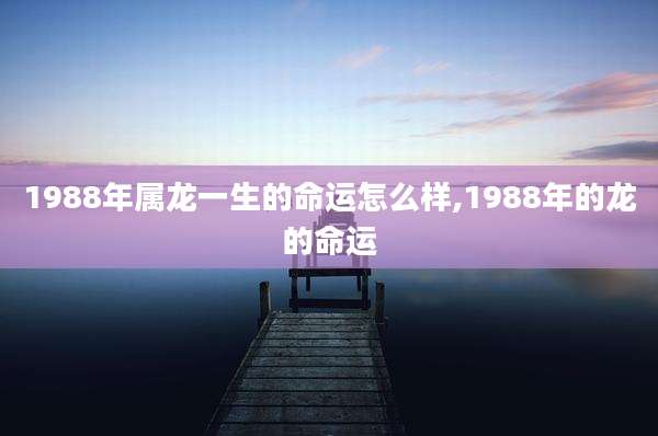 1988年属龙一生的命运怎么样,1988年的龙的命运