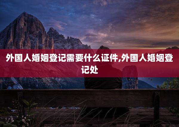 外国人婚姻登记需要什么证件,外国人婚姻登记处