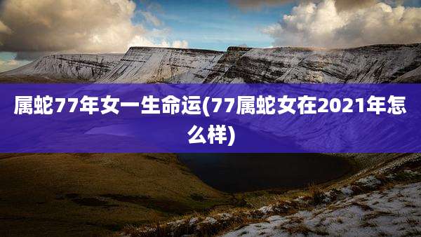 属蛇77年女一生命运(77属蛇女在2021年怎么样)