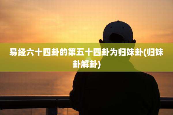 易经六十四卦的第五十四卦为归妹卦(归妹卦解卦)