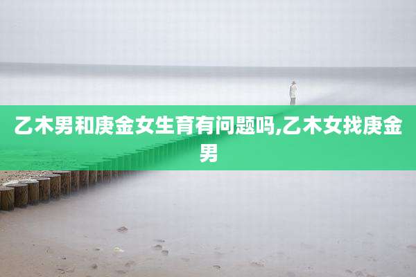 乙木男和庚金女生育有问题吗,乙木女找庚金男