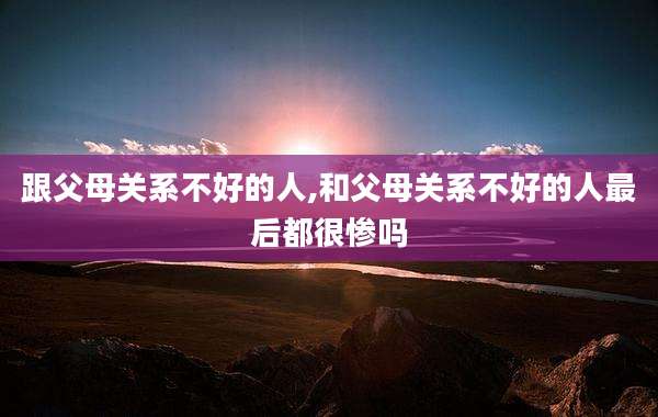跟父母关系不好的人,和父母关系不好的人最后都很惨吗