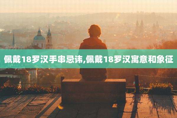 佩戴18罗汉手串忌讳,佩戴18罗汉寓意和象征