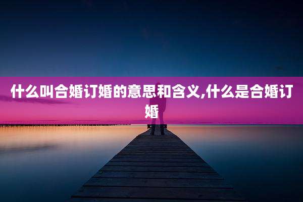 什么叫合婚订婚的意思和含义,什么是合婚订婚