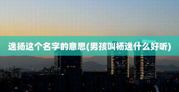 逸扬这个名字的意思(男孩叫杨逸什么好听)