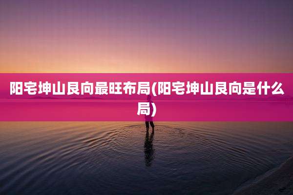 阳宅坤山艮向最旺布局(阳宅坤山艮向是什么局)