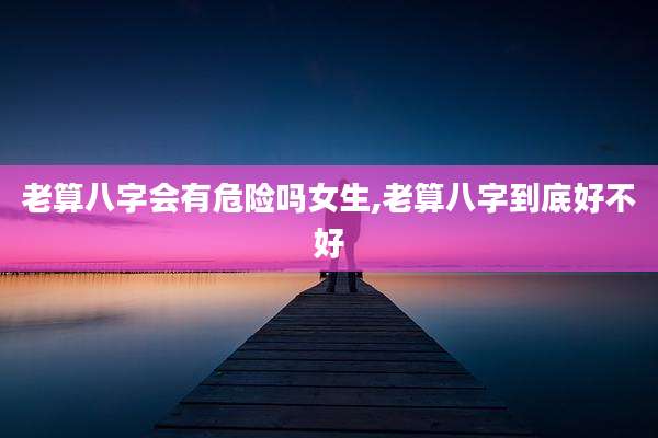 老算八字会有危险吗女生,老算八字到底好不好
