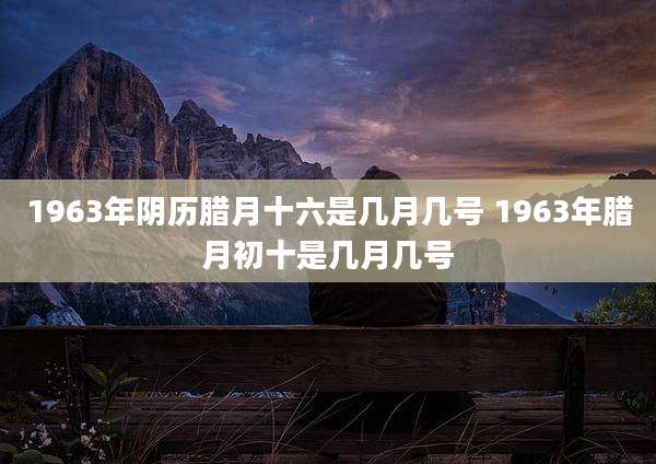 1963年阴历腊月十六是几月几号 1963年腊月初十是几月几号