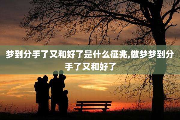 梦到分手了又和好了是什么征兆,做梦梦到分手了又和好了