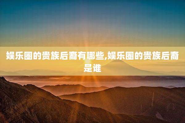 娱乐圈的贵族后裔有哪些,娱乐圈的贵族后裔是谁