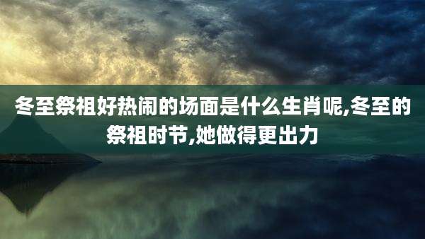 冬至祭祖好热闹的场面是什么生肖呢,冬至的祭祖时节,她做得更出力