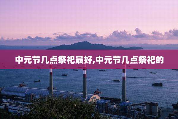 中元节几点祭祀最好,中元节几点祭祀的