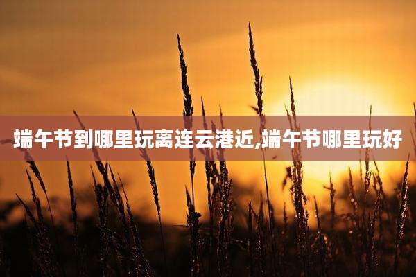 端午节到哪里玩离连云港近,端午节哪里玩好