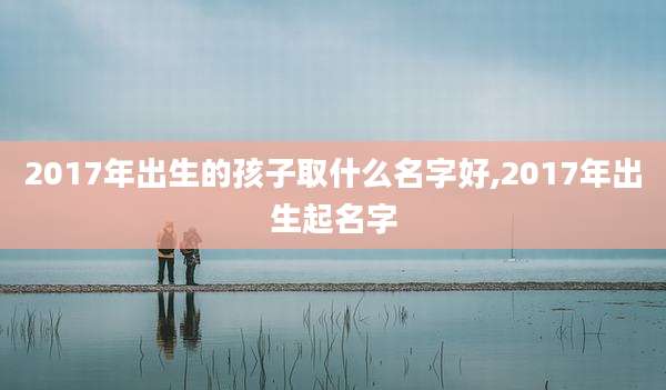 2017年出生的孩子取什么名字好,2017年出生起名字