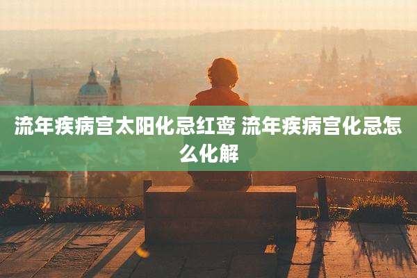 流年疾病宫太阳化忌红鸾 流年疾病宫化忌怎么化解