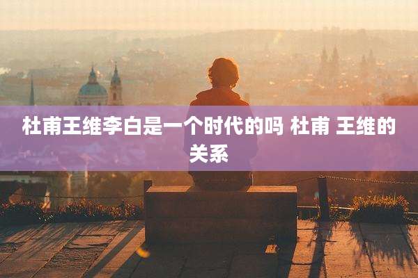 杜甫王维李白是一个时代的吗 杜甫 王维的关系