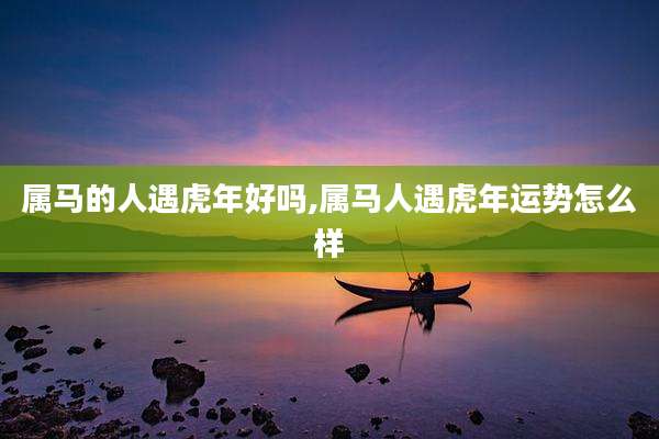 属马的人遇虎年好吗,属马人遇虎年运势怎么样