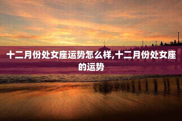 十二月份处女座运势怎么样,十二月份处女座的运势