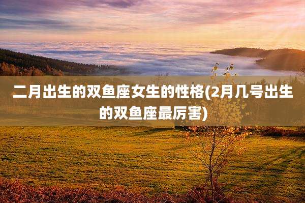 二月出生的双鱼座女生的性格(2月几号出生的双鱼座最厉害)