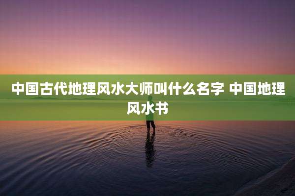 中国古代地理风水大师叫什么名字 中国地理风水书