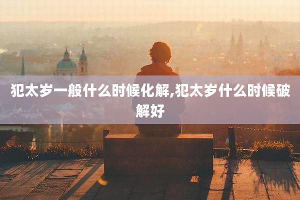 犯太岁一般什么时候化解,犯太岁什么时候破解好
