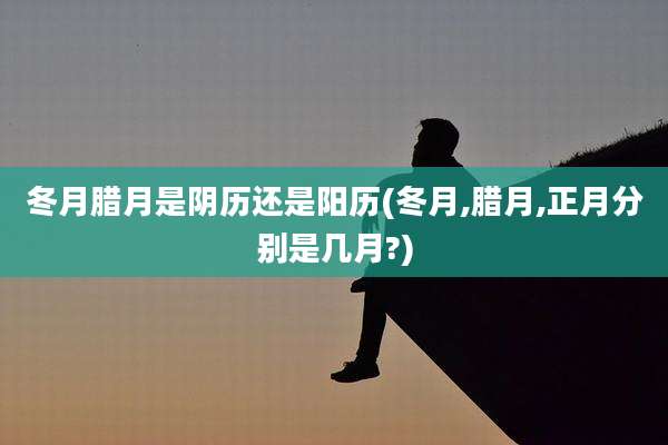 冬月腊月是阴历还是阳历(冬月,腊月,正月分别是几月?)