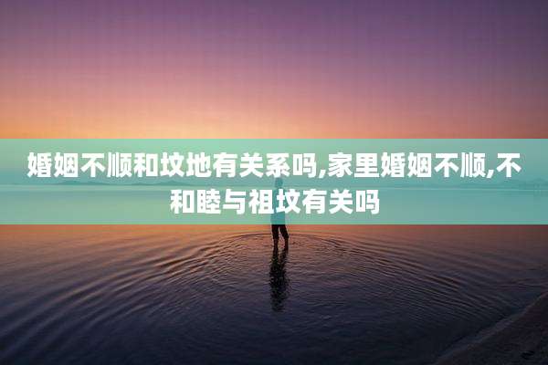 婚姻不顺和坟地有关系吗,家里婚姻不顺,不和睦与祖坟有关吗