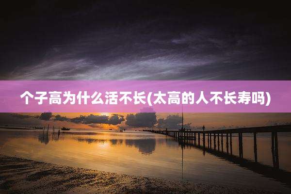 个子高为什么活不长(太高的人不长寿吗)
