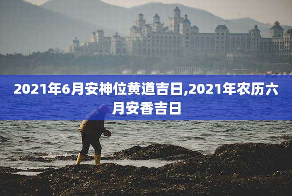2021年6月安神位黄道吉日,2021年农历六月安香吉日