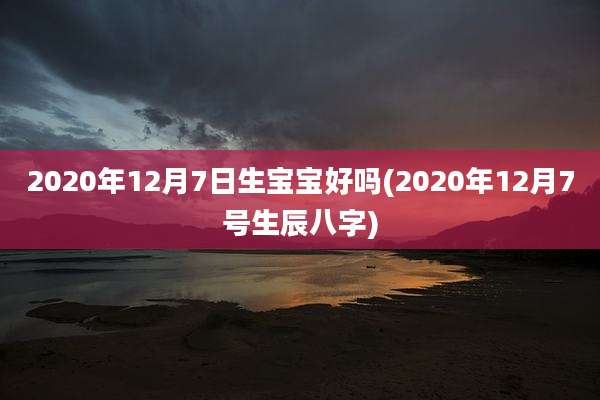 2020年12月7日生宝宝好吗(2020年12月7号生辰八字)