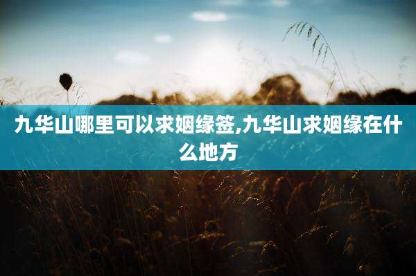 九华山哪里可以求姻缘签,九华山求姻缘在什么地方