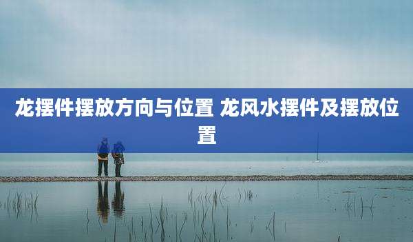 龙摆件摆放方向与位置 龙风水摆件及摆放位置