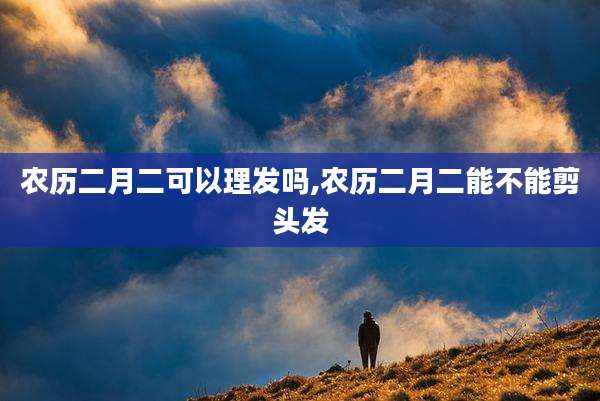 农历二月二可以理发吗,农历二月二能不能剪头发
