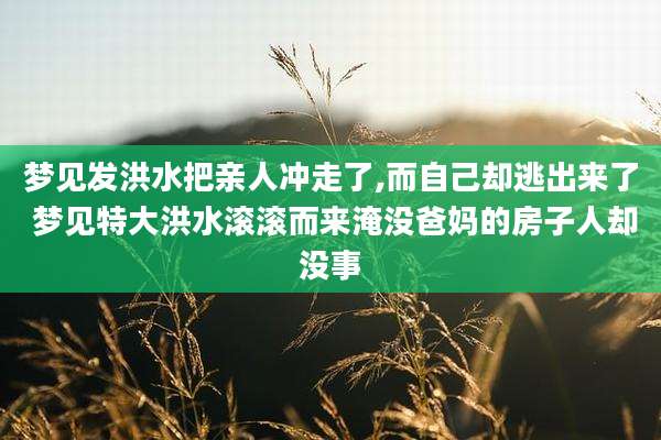 梦见发洪水把亲人冲走了,而自己却逃出来了 梦见特大洪水滚滚而来淹没爸妈的房子人却没事